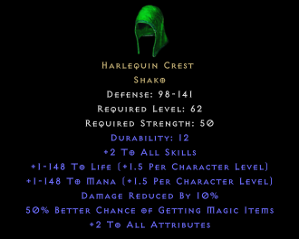 Harlequin Crest Shako Defense: 98-141 Required Level: 62 Required Strength: 50 Durability: 12 +2 To All Skills +1-148 To Life (+1.5 Per Character Level) +1-148 To Mana (+1.5 Per Character Level) Damage Reduced By 10% 50% Better Chance of Getting Magic Items +2 To All Attributes